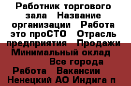 Работник торгового зала › Название организации ­ Работа-это проСТО › Отрасль предприятия ­ Продажи › Минимальный оклад ­ 22 500 - Все города Работа » Вакансии   . Ненецкий АО,Индига п.